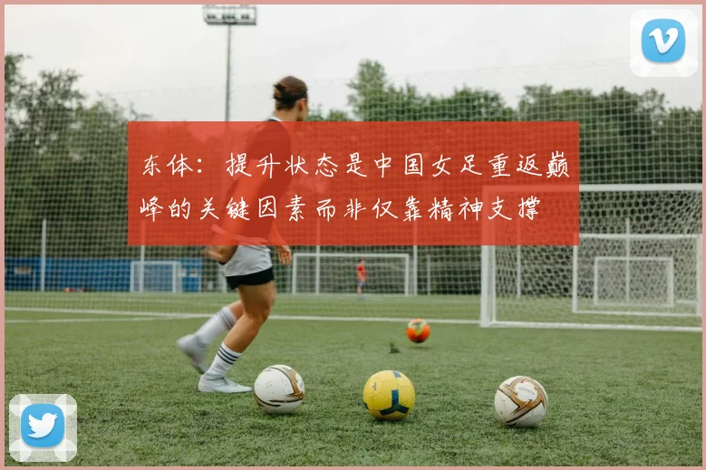 东体：提升状态是中国女足重返巅峰的关键因素而非仅靠精神支撑
