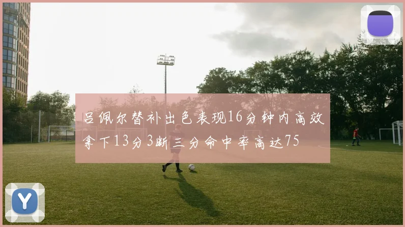 吕佩尔替补出色表现16分钟内高效拿下13分3断三分命中率高达75