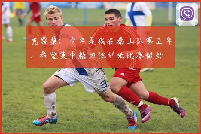 克雷桑：今年是我在泰山队第五年，希望集中精力把训练比赛做好