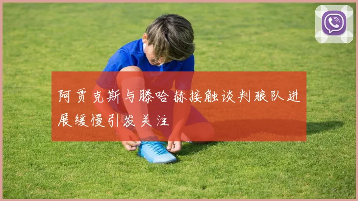 阿贾克斯与滕哈赫接触谈判狼队进展缓慢引发关注