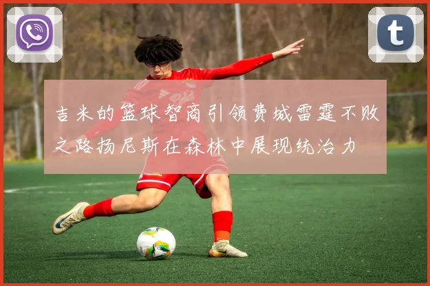吉米的篮球智商引领费城雷霆不败之路扬尼斯在森林中展现统治力