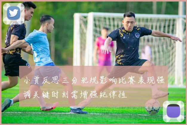 小贾反思三分犯规影响比赛表现强调关键时刻需增强纪律性