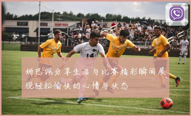 姆巴佩分享生活与比赛精彩瞬间展现轻松愉快的心情与状态