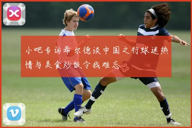 小吧专访希尔德谈中国之行球迷热情与美食炒饭令我难忘