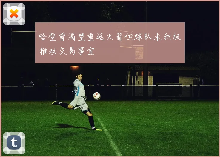 哈登曾渴望重返火箭但球队未积极推动交易事宜