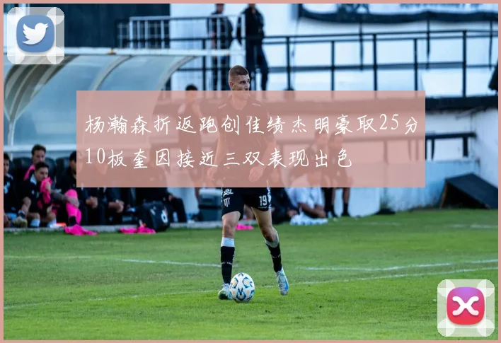 杨瀚森折返跑创佳绩杰明豪取25分10板奎因接近三双表现出色