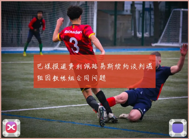 巴媒报道费利佩路易斯续约谈判遇阻因教练组合同问题