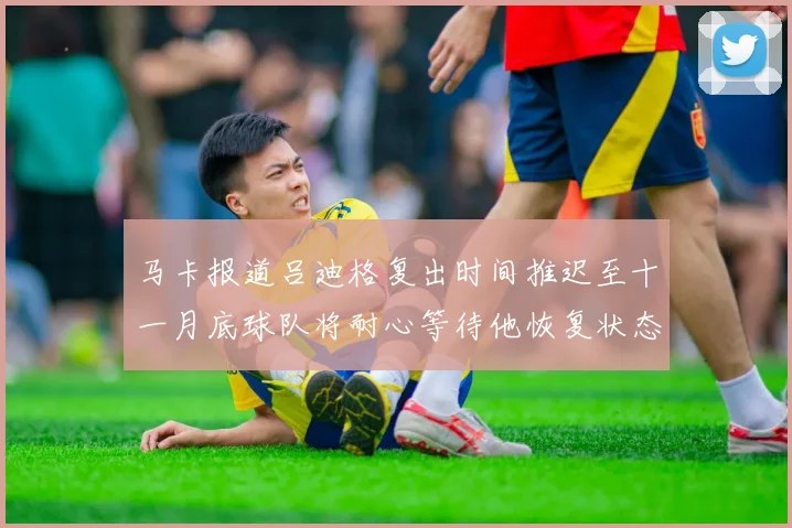 马卡报道吕迪格复出时间推迟至十一月底球队将耐心等待他恢复状态