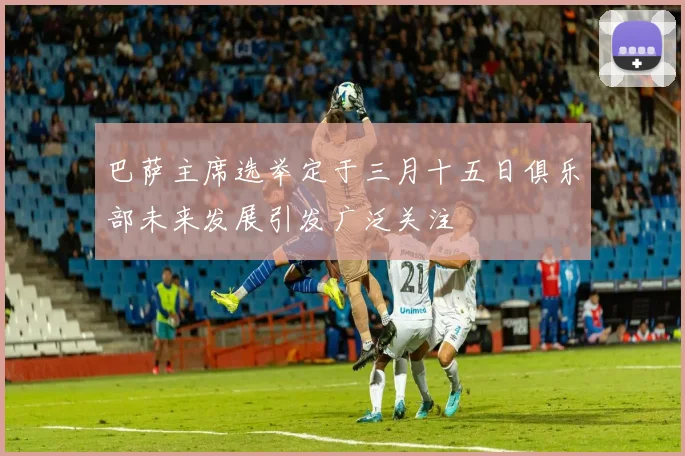 巴萨主席选举定于三月十五日俱乐部未来发展引发广泛关注