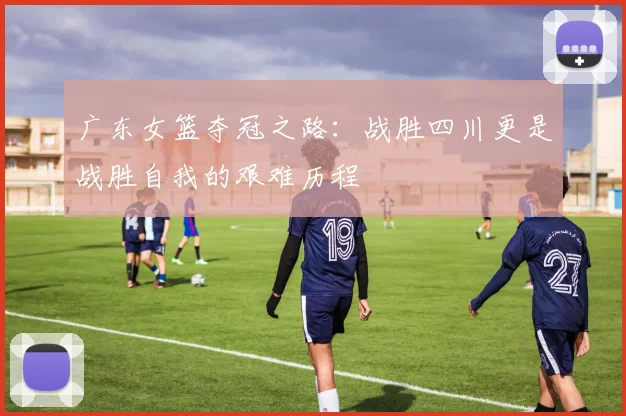 广东女篮夺冠之路：战胜四川更是战胜自我的艰难历程
