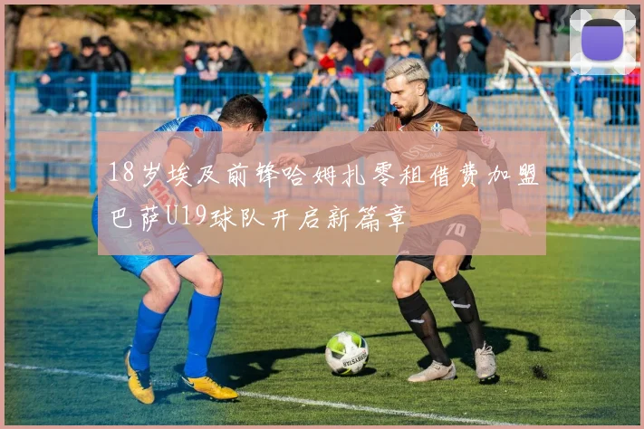18岁埃及前锋哈姆扎零租借费加盟巴萨U19球队开启新篇章