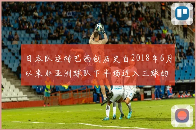 日本队逆转巴西创历史自2018年6月以来非亚洲球队下半场连入三球的壮举