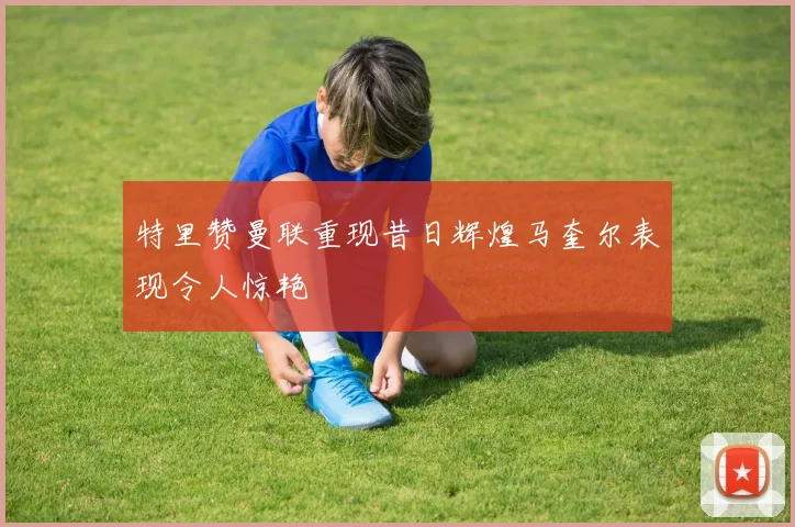 特里赞曼联重现昔日辉煌马奎尔表现令人惊艳