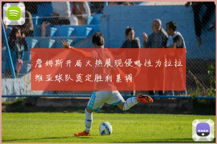 詹姆斯开局火热展现侵略性为拉拉维亚球队奠定胜利基调