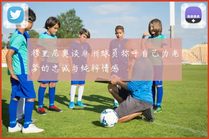 穆里尼奥谈非洲球员称呼自己为老爹的忠诚与纯粹情感