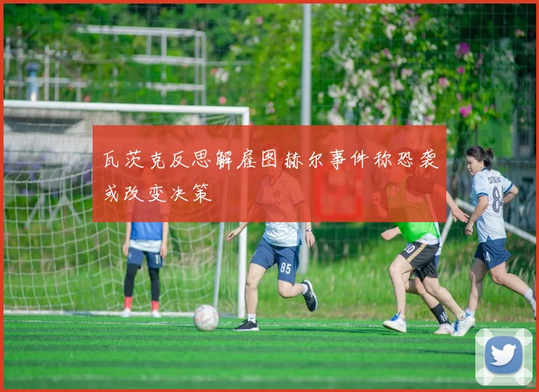 瓦茨克反思解雇图赫尔事件称恐袭或改变决策