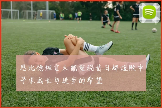恩比德坦言未能重现昔日辉煌败中寻求成长与进步的希望