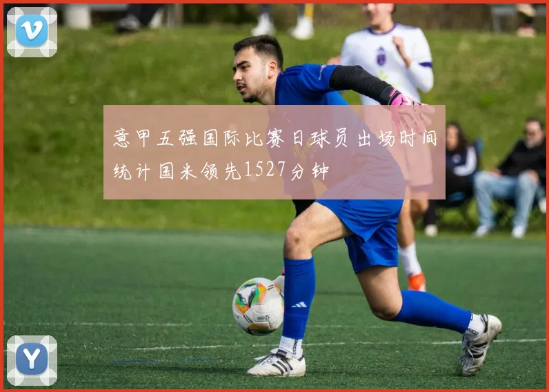 意甲五强国际比赛日球员出场时间统计国米领先1527分钟