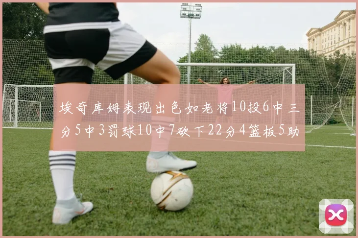 埃奇库姆表现出色如老将10投6中三分5中3罚球10中7砍下22分4篮板5助攻