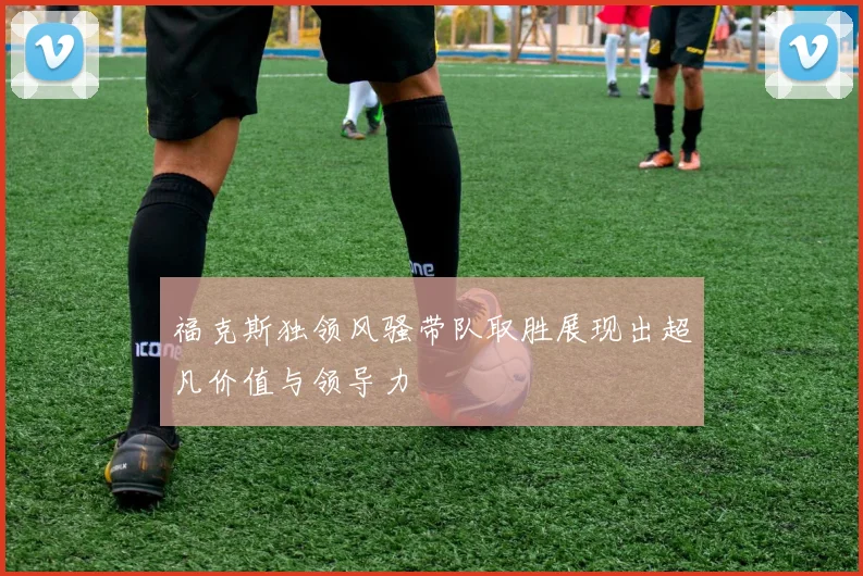 福克斯独领风骚带队取胜展现出超凡价值与领导力