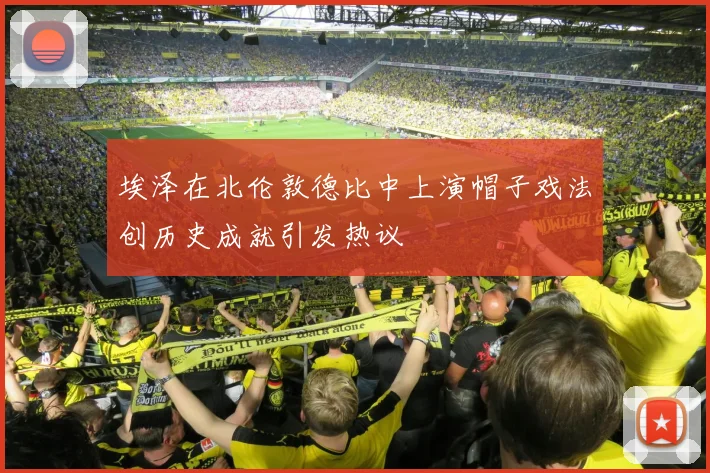 埃泽在北伦敦德比中上演帽子戏法创历史成就引发热议