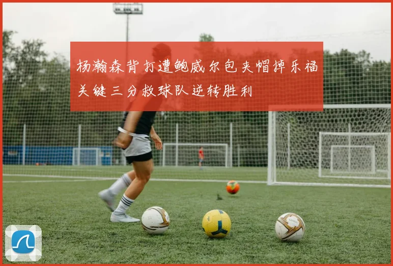 杨瀚森背打遭鲍威尔包夹帽掉乐福关键三分救球队逆转胜利