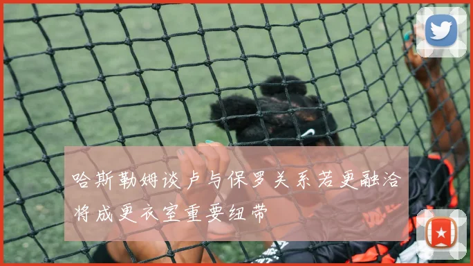 哈斯勒姆谈卢与保罗关系若更融洽将成更衣室重要纽带