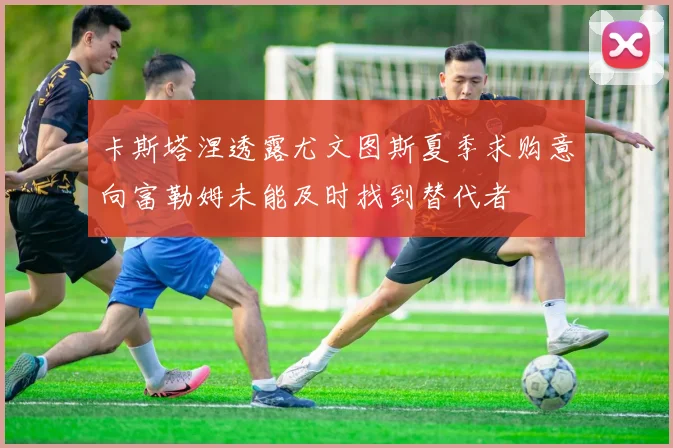 卡斯塔涅透露尤文图斯夏季求购意向富勒姆未能及时找到替代者